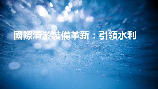 國際清淤裝備革新：引領水利行業(yè)技術革命！